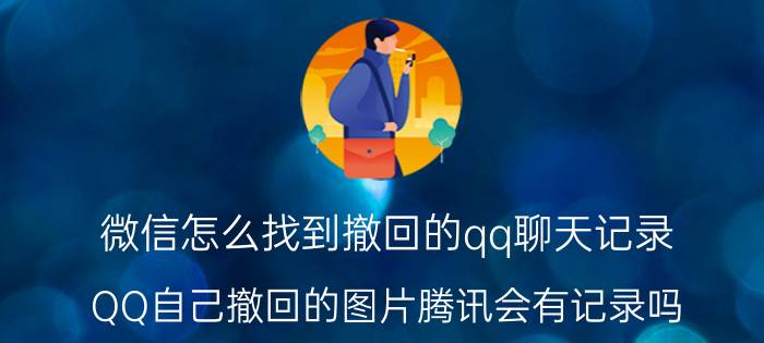 微信怎么找到撤回的qq聊天记录 QQ自己撤回的图片腾讯会有记录吗？